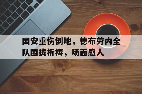 国安重伤倒地，德布劳内全队围拢祈祷，场面感人