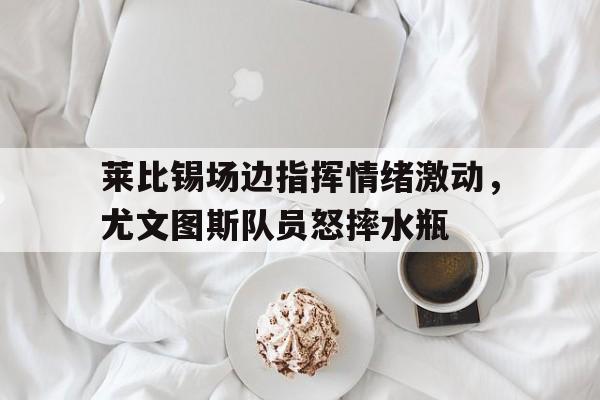 莱比锡场边指挥情绪激动，尤文图斯队员怒摔水瓶