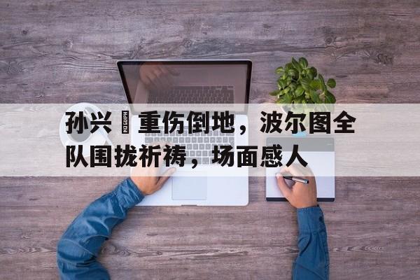 孙兴慜重伤倒地，波尔图全队围拢祈祷，场面感人孙兴慜超燃瞬间合集